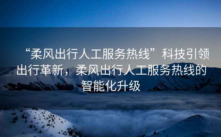 “柔風(fēng)出行人工服務(wù)熱線”科技引領(lǐng)出行革新，柔風(fēng)出行人工服務(wù)熱線的智能化升級(jí)