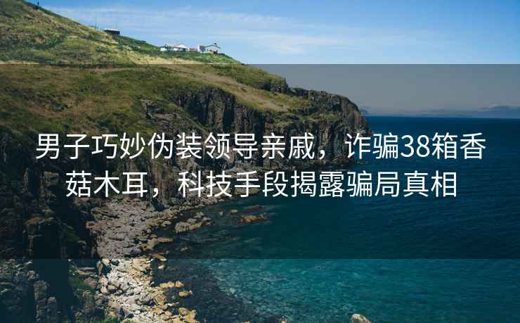 男子巧妙偽裝領(lǐng)導親戚，詐騙38箱香菇木耳，科技手段揭露騙局真相