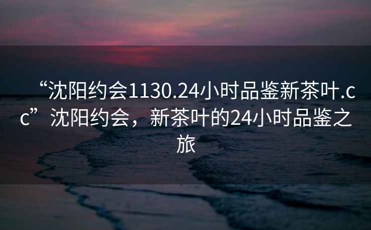 “沈陽約會1130.24小時品鑒新茶葉.cc”沈陽約會，新茶葉的24小時品鑒之旅