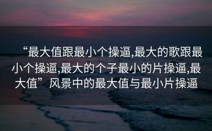 “最大值跟最小個(gè)操逼,最大的歌跟最小個(gè)操逼,最大的個(gè)子最小的片操逼,最大值”風(fēng)景中的最大值與最小片操逼
