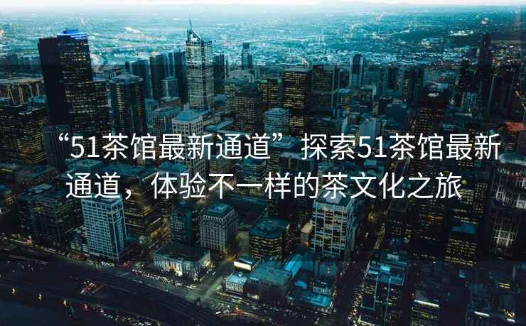 “51茶館最新通道”探索51茶館最新通道，體驗(yàn)不一樣的茶文化之旅
