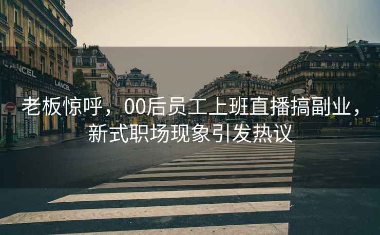 老板驚呼，00后員工上班直播搞副業(yè)，新式職場(chǎng)現(xiàn)象引發(fā)熱議