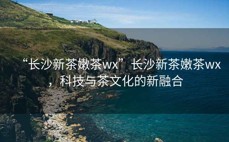 “長沙新茶嫩茶wx”長沙新茶嫩茶wx，科技與茶文化的新融合