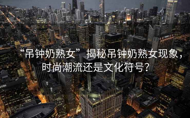 “吊鐘奶熟女”揭秘吊鐘奶熟女現(xiàn)象，時尚潮流還是文化符號？