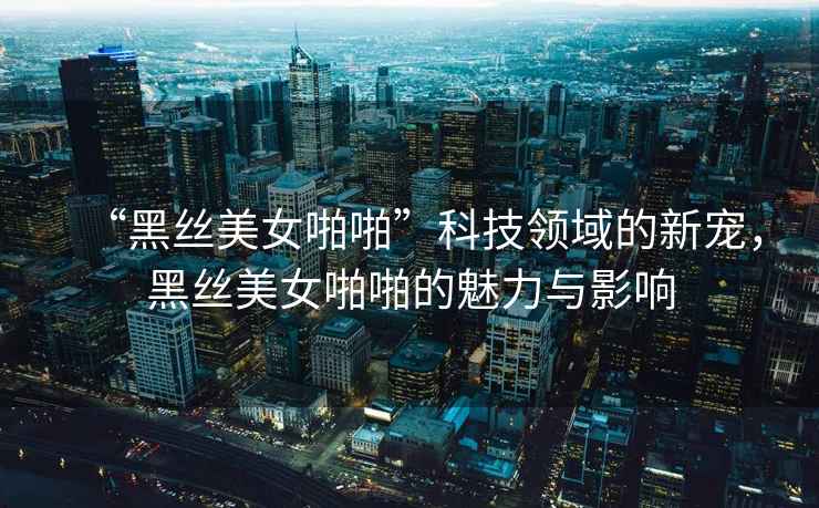 “黑絲美女啪啪”科技領(lǐng)域的新寵，黑絲美女啪啪的魅力與影響
