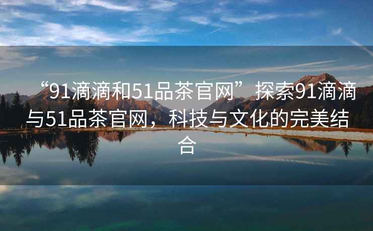 “91滴滴和51品茶官網(wǎng)”探索91滴滴與51品茶官網(wǎng)，科技與文化的完美結(jié)合