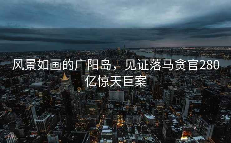 風(fēng)景如畫的廣陽島，見證落馬貪官280億驚天巨案