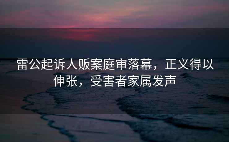 雷公起訴人販案庭審落幕，正義得以伸張，受害者家屬發(fā)聲