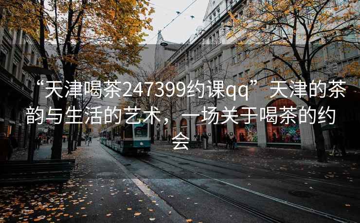 “天津喝茶247399約課qq”天津的茶韻與生活的藝術，一場關于喝茶的約會