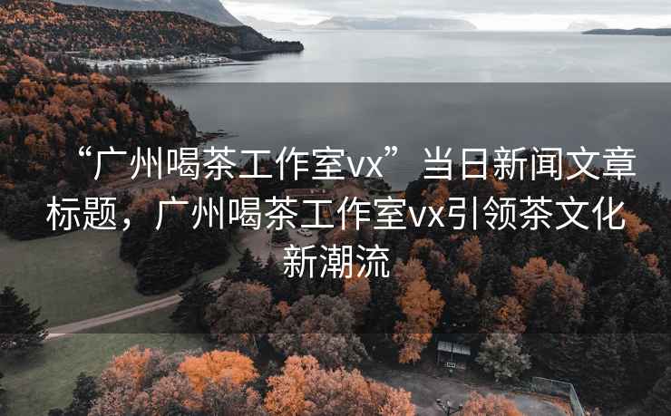 “廣州喝茶工作室vx”當日新聞文章標題，廣州喝茶工作室vx引領(lǐng)茶文化新潮流