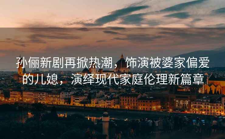 孫儷新劇再掀熱潮，飾演被婆家偏愛的兒媳，演繹現(xiàn)代家庭倫理新篇章