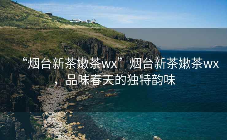 “煙臺新茶嫩茶wx”煙臺新茶嫩茶wx，品味春天的獨特韻味