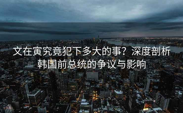 文在寅究竟犯下多大的事？深度剖析韓國前總統(tǒng)的爭議與影響