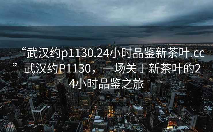 “武漢約p1130.24小時品鑒新茶葉.cc”武漢約P1130，一場關于新茶葉的24小時品鑒之旅