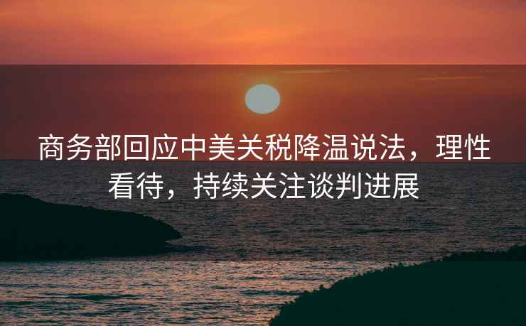 商務部回應中美關稅降溫說法，理性看待，持續(xù)關注談判進展
