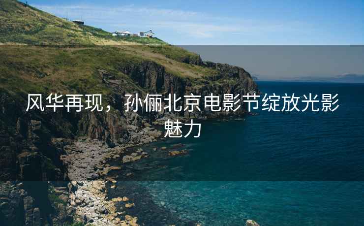 風華再現(xiàn)，孫儷北京電影節(jié)綻放光影魅力