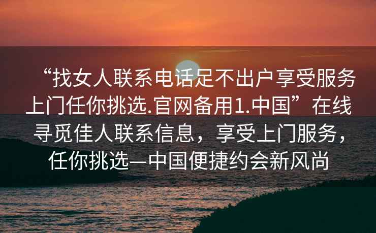 “找女人聯(lián)系電話足不出戶享受服務(wù)上門任你挑選.官網(wǎng)備用1.中國(guó)”在線尋覓佳人聯(lián)系信息，享受上門服務(wù)，任你挑選—中國(guó)便捷約會(huì)新風(fēng)尚