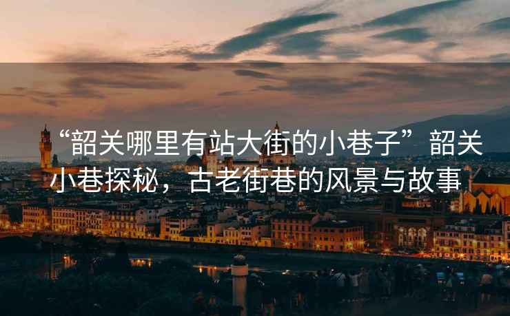 “韶關(guān)哪里有站大街的小巷子”韶關(guān)小巷探秘，古老街巷的風(fēng)景與故事