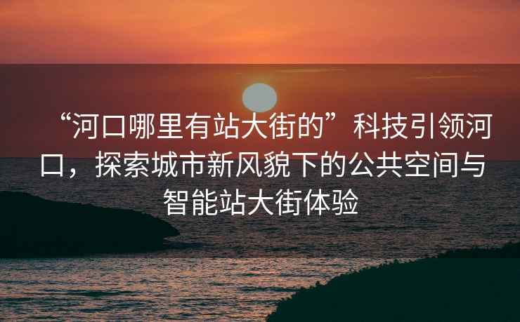 “河口哪里有站大街的”科技引領(lǐng)河口，探索城市新風貌下的公共空間與智能站大街體驗