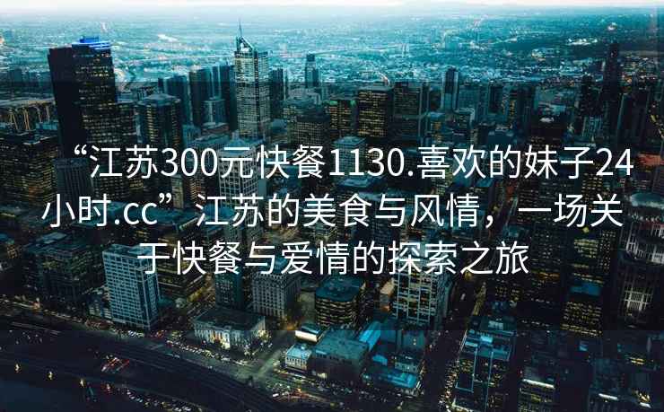 “江蘇300元快餐1130.喜歡的妹子24小時(shí).cc”江蘇的美食與風(fēng)情，一場(chǎng)關(guān)于快餐與愛情的探索之旅