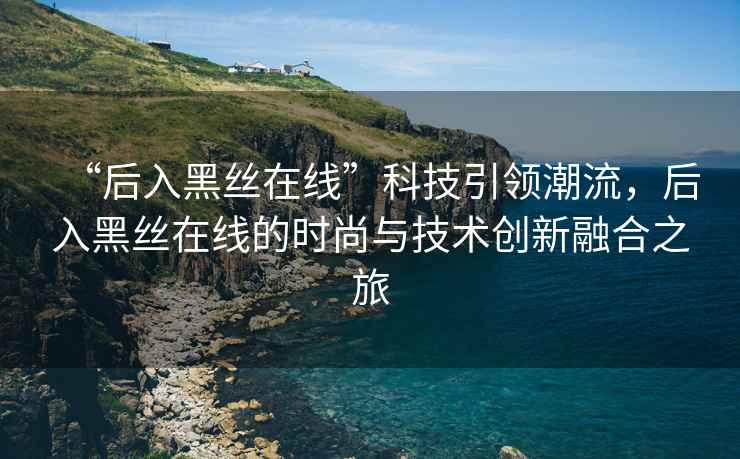 “后入黑絲在線”科技引領(lǐng)潮流，后入黑絲在線的時尚與技術(shù)創(chuàng)新融合之旅