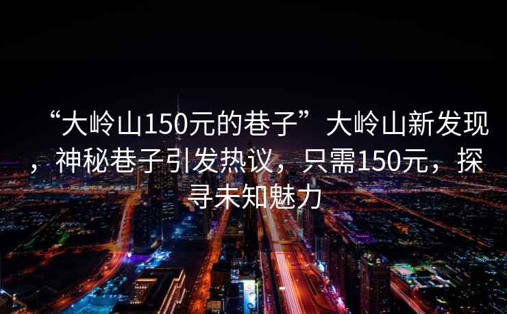 “大嶺山150元的巷子”大嶺山新發(fā)現(xiàn)，神秘巷子引發(fā)熱議，只需150元，探尋未知魅力