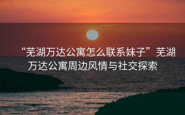 “蕪湖萬達公寓怎么聯(lián)系妹子”蕪湖萬達公寓周邊風(fēng)情與社交探索