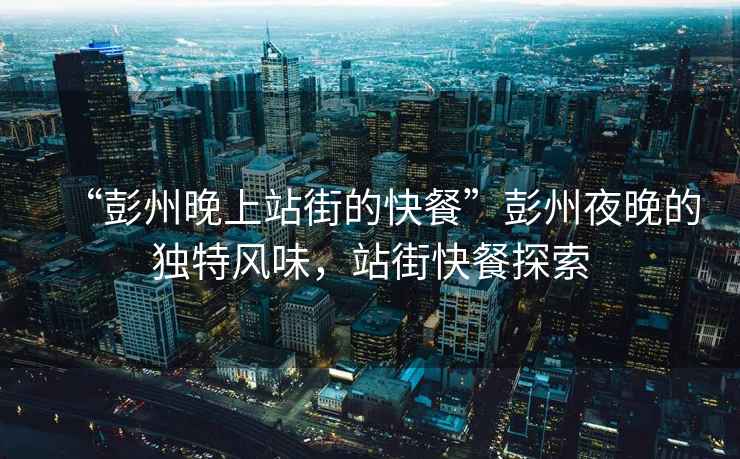 “彭州晚上站街的快餐”彭州夜晚的獨(dú)特風(fēng)味，站街快餐探索