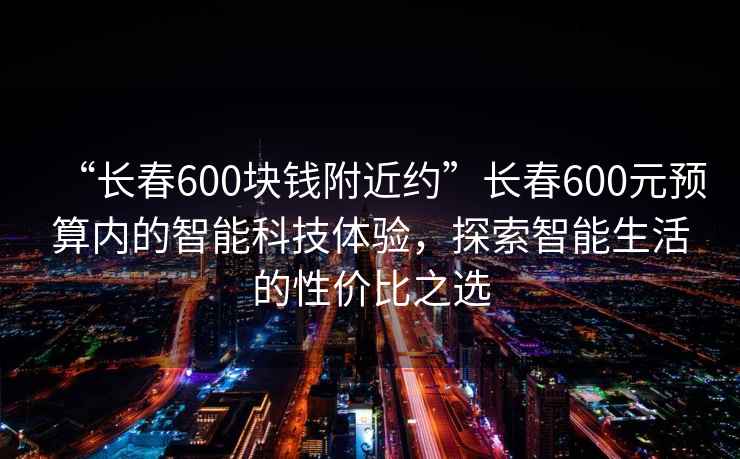 “長春600塊錢附近約”長春600元預(yù)算內(nèi)的智能科技體驗(yàn)，探索智能生活的性價(jià)比之選