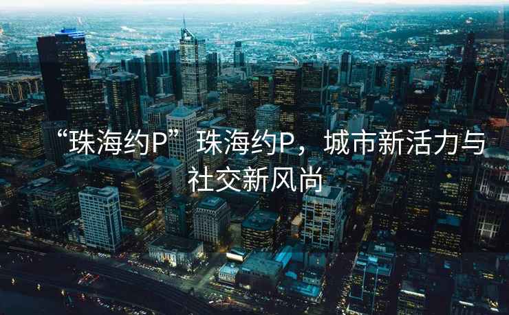 “珠海約P”珠海約P，城市新活力與社交新風(fēng)尚