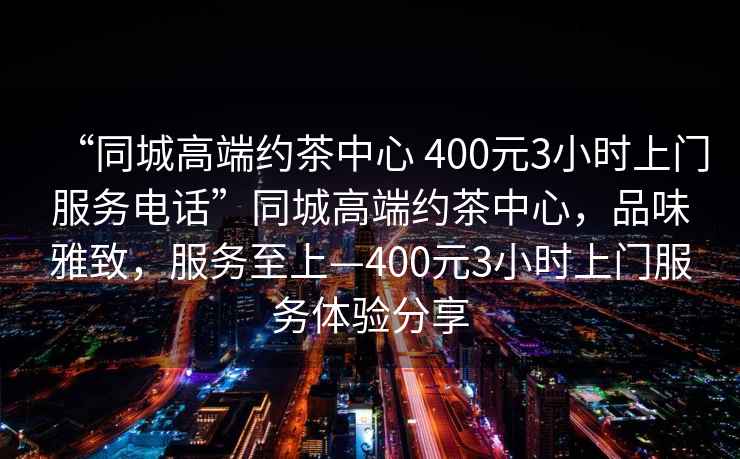 “同城高端約茶中心 400元3小時上門服務(wù)電話”同城高端約茶中心，品味雅致，服務(wù)至上—400元3小時上門服務(wù)體驗分享
