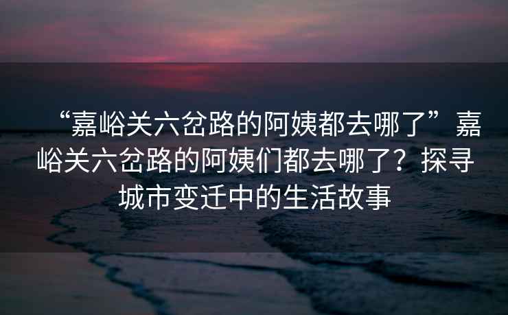 “嘉峪關(guān)六岔路的阿姨都去哪了”嘉峪關(guān)六岔路的阿姨們都去哪了？探尋城市變遷中的生活故事