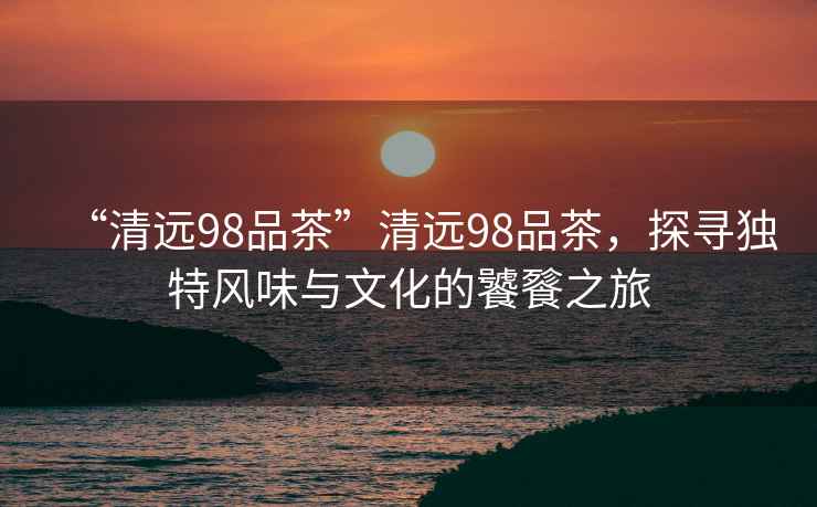 “清遠(yuǎn)98品茶”清遠(yuǎn)98品茶，探尋獨特風(fēng)味與文化的饕餮之旅