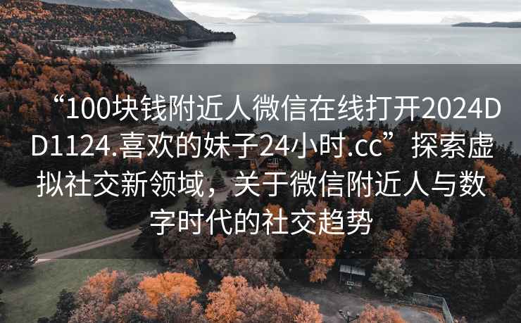 “100塊錢附近人微信在線打開2024DD1124.喜歡的妹子24小時(shí).cc”探索虛擬社交新領(lǐng)域，關(guān)于微信附近人與數(shù)字時(shí)代的社交趨勢(shì)