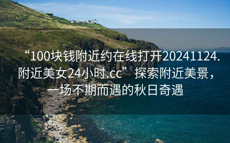“100塊錢附近約在線打開20241124.附近美女24小時.cc”探索附近美景，一場不期而遇的秋日奇遇