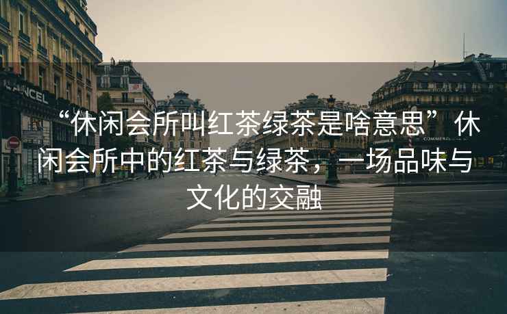 “休閑會(huì)所叫紅茶綠茶是啥意思”休閑會(huì)所中的紅茶與綠茶，一場品味與文化的交融