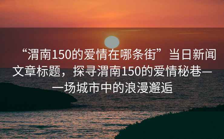 “渭南150的愛情在哪條街”當(dāng)日新聞文章標(biāo)題，探尋渭南150的愛情秘巷—一場城市中的浪漫邂逅
