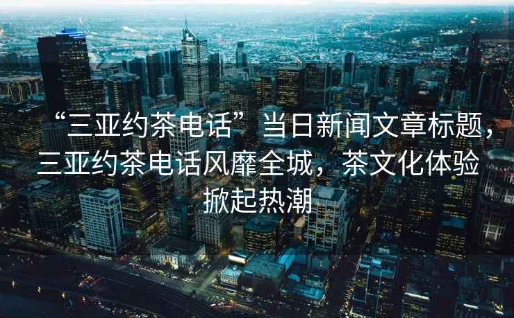 “三亞約茶電話(huà)”當(dāng)日新聞文章標(biāo)題，三亞約茶電話(huà)風(fēng)靡全城，茶文化體驗(yàn)掀起熱潮
