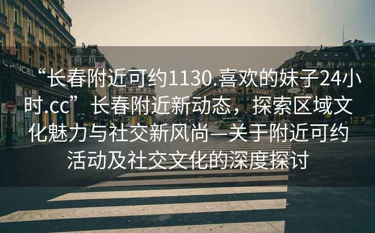 “長春附近可約1130.喜歡的妹子24小時.cc”長春附近新動態(tài)，探索區(qū)域文化魅力與社交新風(fēng)尚—關(guān)于附近可約活動及社交文化的深度探討