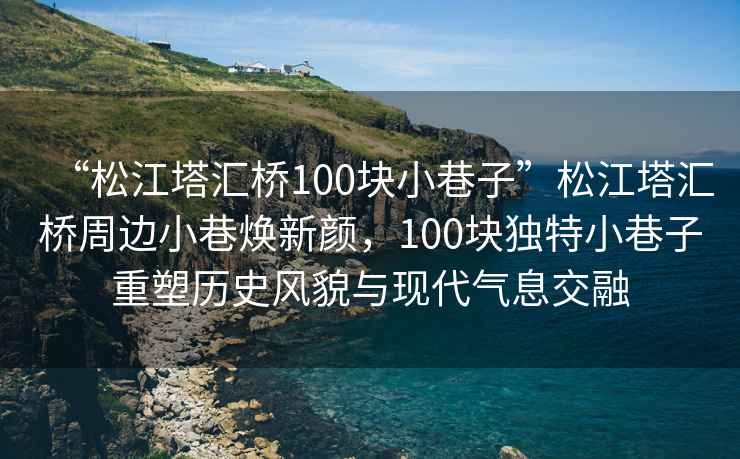 “松江塔匯橋100塊小巷子”松江塔匯橋周邊小巷煥新顏，100塊獨(dú)特小巷子重塑歷史風(fēng)貌與現(xiàn)代氣息交融