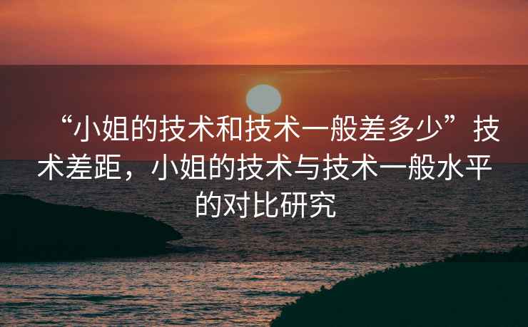 “小姐的技術(shù)和技術(shù)一般差多少”技術(shù)差距，小姐的技術(shù)與技術(shù)一般水平的對(duì)比研究