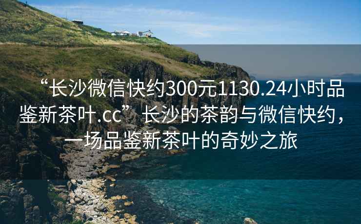 “長沙微信快約300元1130.24小時品鑒新茶葉.cc”長沙的茶韻與微信快約，一場品鑒新茶葉的奇妙之旅