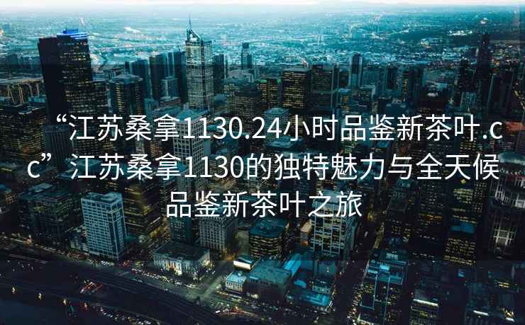 “江蘇桑拿1130.24小時品鑒新茶葉.cc”江蘇桑拿1130的獨特魅力與全天候品鑒新茶葉之旅