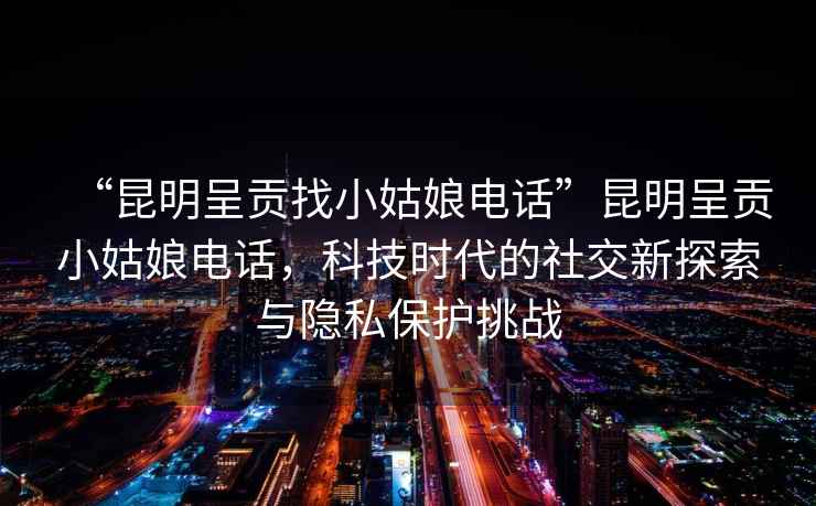 “昆明呈貢找小姑娘電話”昆明呈貢小姑娘電話，科技時(shí)代的社交新探索與隱私保護(hù)挑戰(zhàn)