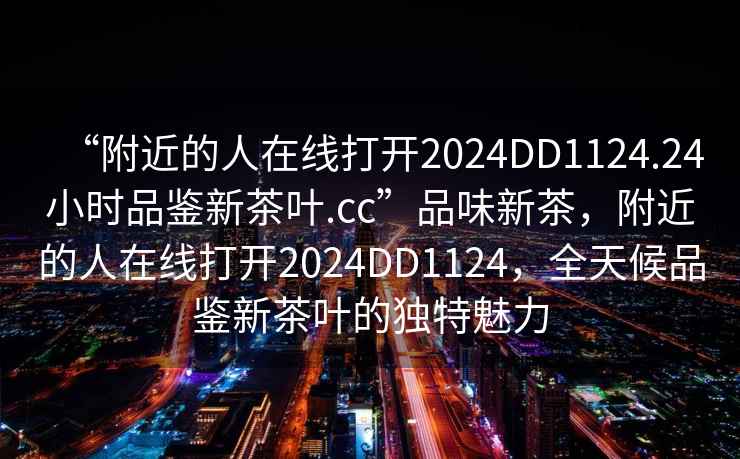“附近的人在線打開(kāi)2024DD1124.24小時(shí)品鑒新茶葉.cc”品味新茶，附近的人在線打開(kāi)2024DD1124，全天候品鑒新茶葉的獨(dú)特魅力