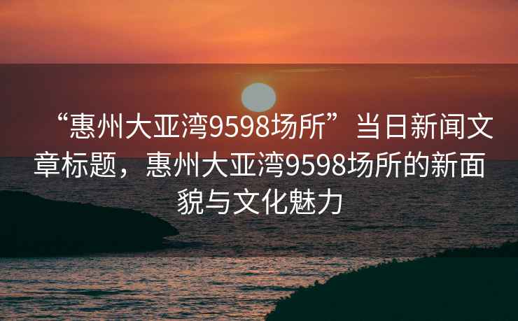 “惠州大亞灣9598場(chǎng)所”當(dāng)日新聞文章標(biāo)題，惠州大亞灣9598場(chǎng)所的新面貌與文化魅力