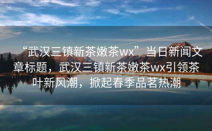 “武漢三鎮(zhèn)新茶嫩茶wx”當(dāng)日新聞文章標(biāo)題，武漢三鎮(zhèn)新茶嫩茶wx引領(lǐng)茶葉新風(fēng)潮，掀起春季品茗熱潮