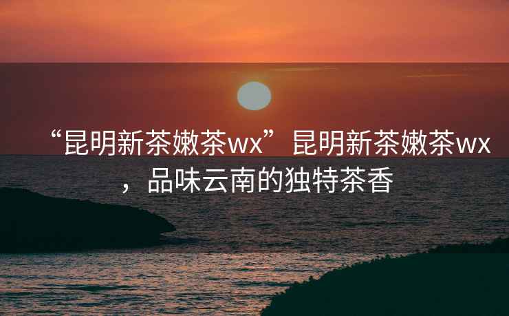“昆明新茶嫩茶wx”昆明新茶嫩茶wx，品味云南的獨(dú)特茶香