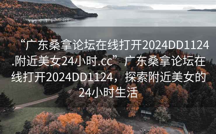 “廣東桑拿論壇在線打開2024DD1124.附近美女24小時(shí).cc”廣東桑拿論壇在線打開2024DD1124，探索附近美女的24小時(shí)生活