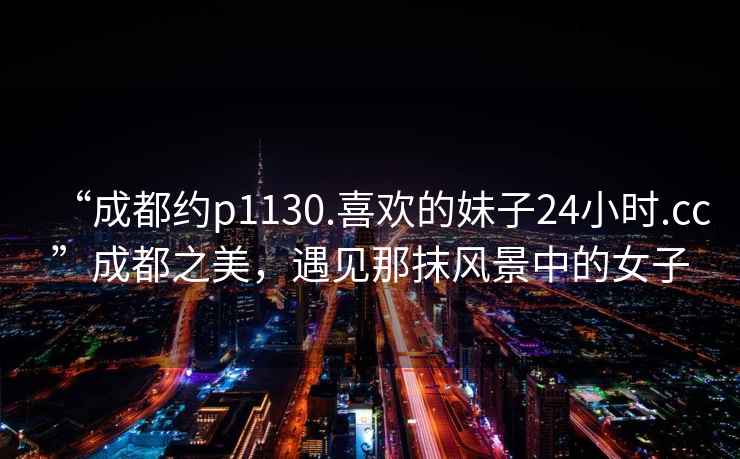 “成都約p1130.喜歡的妹子24小時.cc”成都之美，遇見那抹風(fēng)景中的女子